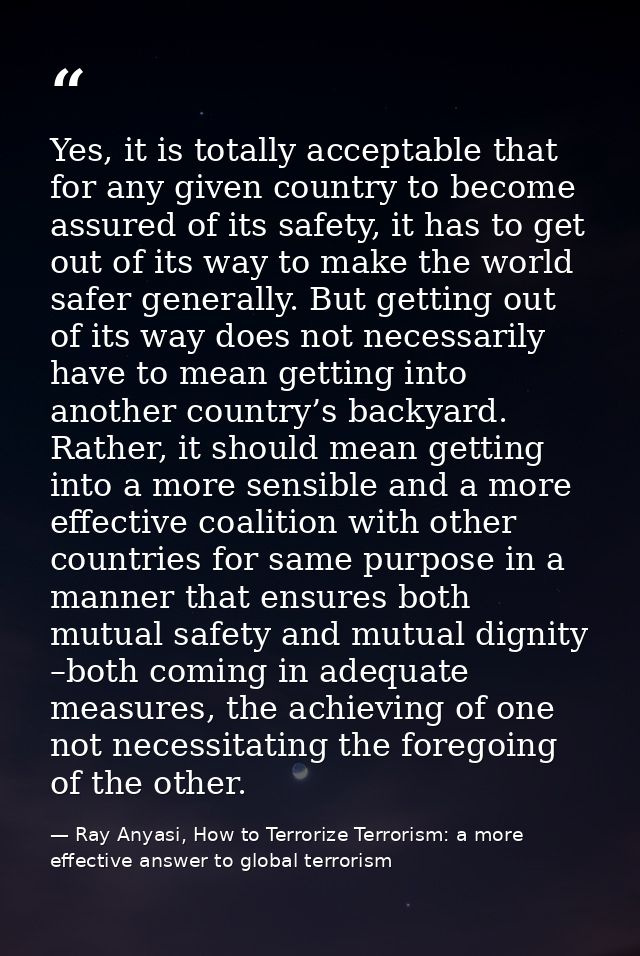 Yes, it is totally acceptable that for any given country to become assured of its safety, it has to get out of its way t — Ray Anyasi, How to Terrorize Terrorism: a more effective answer to global terrorism