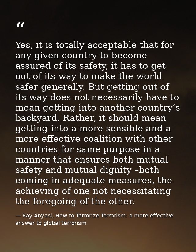Yes, it is totally acceptable that for any given country to become assured of its safety, it has to get out of its way t — Ray Anyasi, How to Terrorize Terrorism: a more effective answer to global terrorism