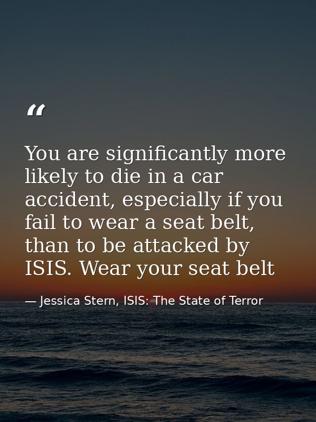 You are significantly more likely to die in a car accident, especially if you fail to wear a seat belt, than to be attac — Jessica Stern, ISIS: The State of Terror