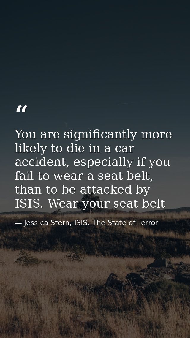 You are significantly more likely to die in a car accident, especially if you fail to wear a seat belt, than to be attac — Jessica Stern, ISIS: The State of Terror