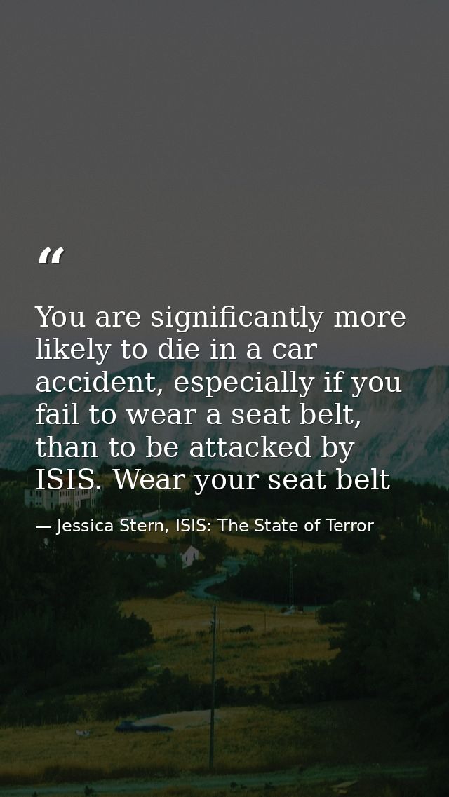You are significantly more likely to die in a car accident, especially if you fail to wear a seat belt, than to be attac — Jessica Stern, ISIS: The State of Terror