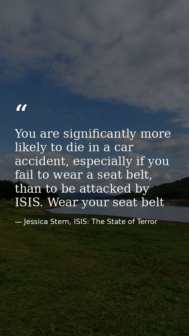 You are significantly more likely to die in a car accident, especially if you fail to wear a seat belt, than to be attac — Jessica Stern, ISIS: The State of Terror