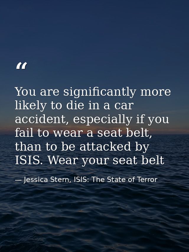 You are significantly more likely to die in a car accident, especially if you fail to wear a seat belt, than to be attac — Jessica Stern, ISIS: The State of Terror