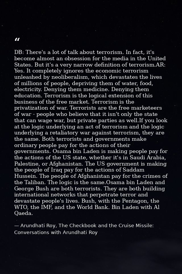 DB: There's a lot of talk about terrorism. In fact, it's become almost an obsession for the media in the United States.  — Arundhati Roy, The Checkbook and the Cruise Missile: Conversations with Arundhati Roy