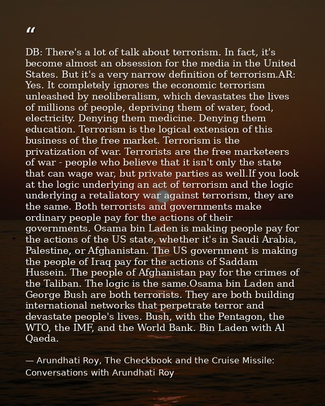 DB: There's a lot of talk about terrorism. In fact, it's become almost an obsession for the media in the United States.  — Arundhati Roy, The Checkbook and the Cruise Missile: Conversations with Arundhati Roy