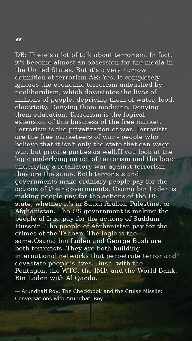DB: There's a lot of talk about terrorism. In fact, it's become almost an obsession for the media in the United States.  — Arundhati Roy, The Checkbook and the Cruise Missile: Conversations with Arundhati Roy