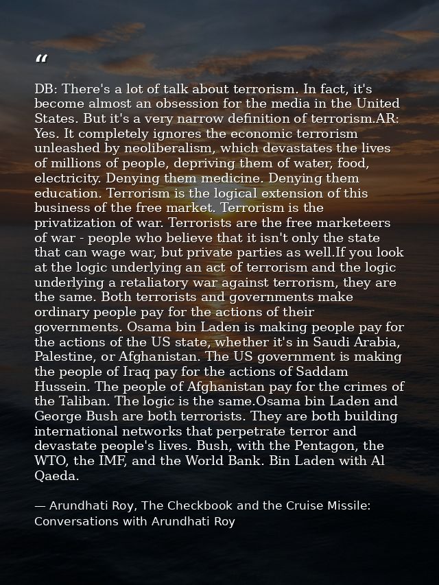 DB: There's a lot of talk about terrorism. In fact, it's become almost an obsession for the media in the United States.  — Arundhati Roy, The Checkbook and the Cruise Missile: Conversations with Arundhati Roy