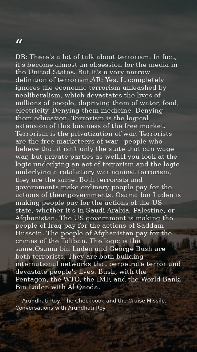 DB: There's a lot of talk about terrorism. In fact, it's become almost an obsession for the media in the United States.  — Arundhati Roy, The Checkbook and the Cruise Missile: Conversations with Arundhati Roy