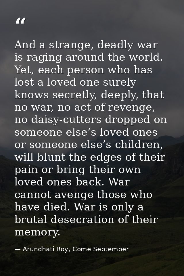 And a strange, deadly war is raging around the world. Yet, each person who has lost a loved one surely knows secretly, d — Arundhati Roy, Come September