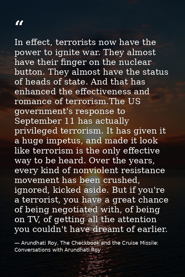 In effect, terrorists now have the power to ignite war. They almost have their finger on the nuclear button. They almost — Arundhati Roy, The Checkbook and the Cruise Missile: Conversations with Arundhati Roy