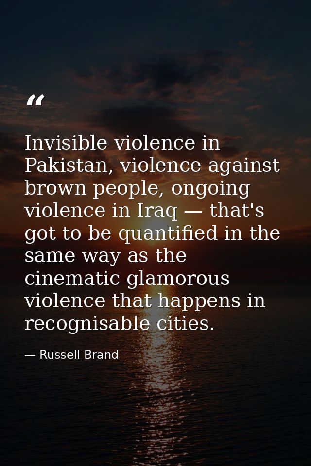 Invisible violence in Pakistan, violence against brown people, ongoing violence in Iraq — that's got to be quantified in — Russell Brand