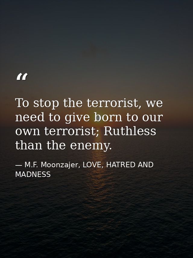 To stop the terrorist, we need to give born to our own terrorist; Ruthless than the enemy. — M.F. Moonzajer, LOVE, HATRED AND MADNESS