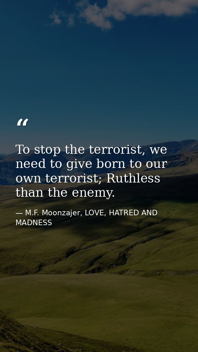 To stop the terrorist, we need to give born to our own terrorist; Ruthless than the enemy. — M.F. Moonzajer, LOVE, HATRED AND MADNESS