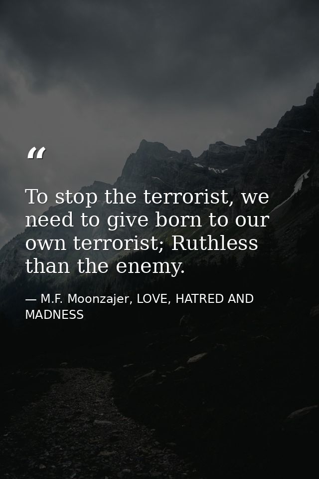 To stop the terrorist, we need to give born to our own terrorist; Ruthless than the enemy. — M.F. Moonzajer, LOVE, HATRED AND MADNESS