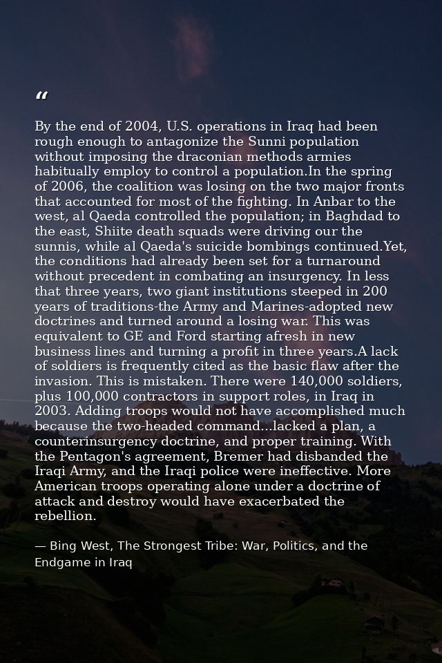 By the end of 2004, U.S. operations in Iraq had been rough enough to antagonize the Sunni population without imposing th — Bing West, The Strongest Tribe: War, Politics, and the Endgame in Iraq