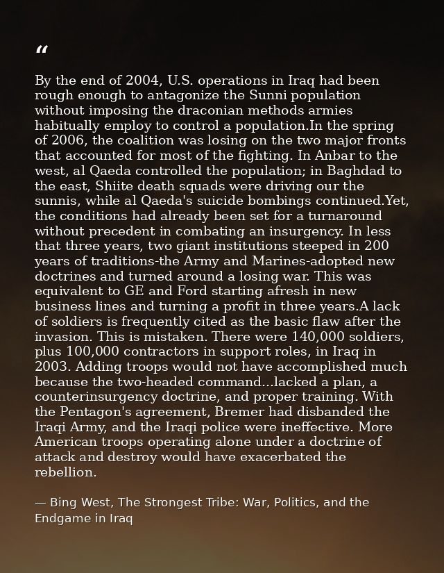 By the end of 2004, U.S. operations in Iraq had been rough enough to antagonize the Sunni population without imposing th — Bing West, The Strongest Tribe: War, Politics, and the Endgame in Iraq