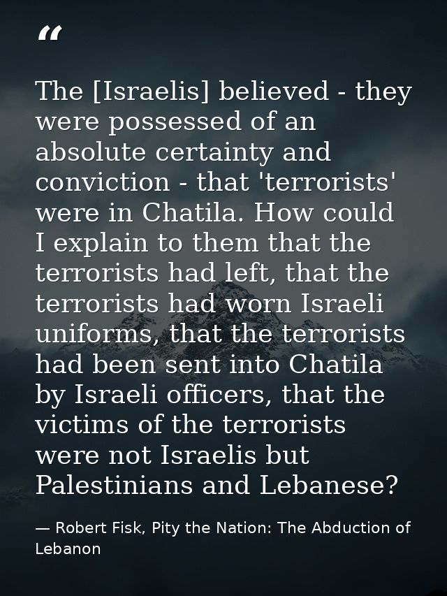 The [Israelis] believed - they were possessed of an absolute certainty and conviction - that 'terrorists' were in Chatil — Robert Fisk, Pity the Nation: The Abduction of Lebanon