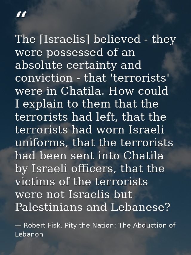 The [Israelis] believed - they were possessed of an absolute certainty and conviction - that 'terrorists' were in Chatil — Robert Fisk, Pity the Nation: The Abduction of Lebanon