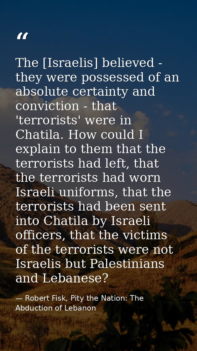 The [Israelis] believed - they were possessed of an absolute certainty and conviction - that 'terrorists' were in Chatil — Robert Fisk, Pity the Nation: The Abduction of Lebanon
