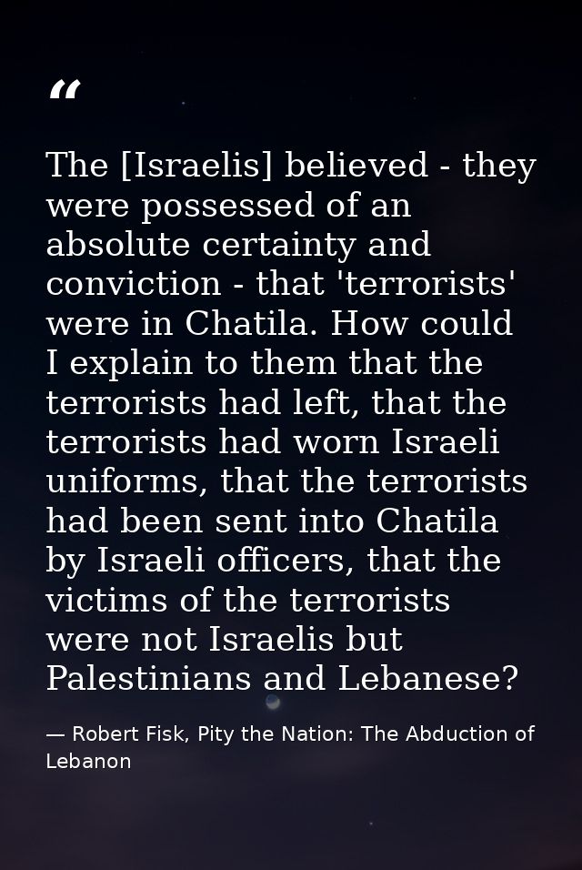 The [Israelis] believed - they were possessed of an absolute certainty and conviction - that 'terrorists' were in Chatil — Robert Fisk, Pity the Nation: The Abduction of Lebanon