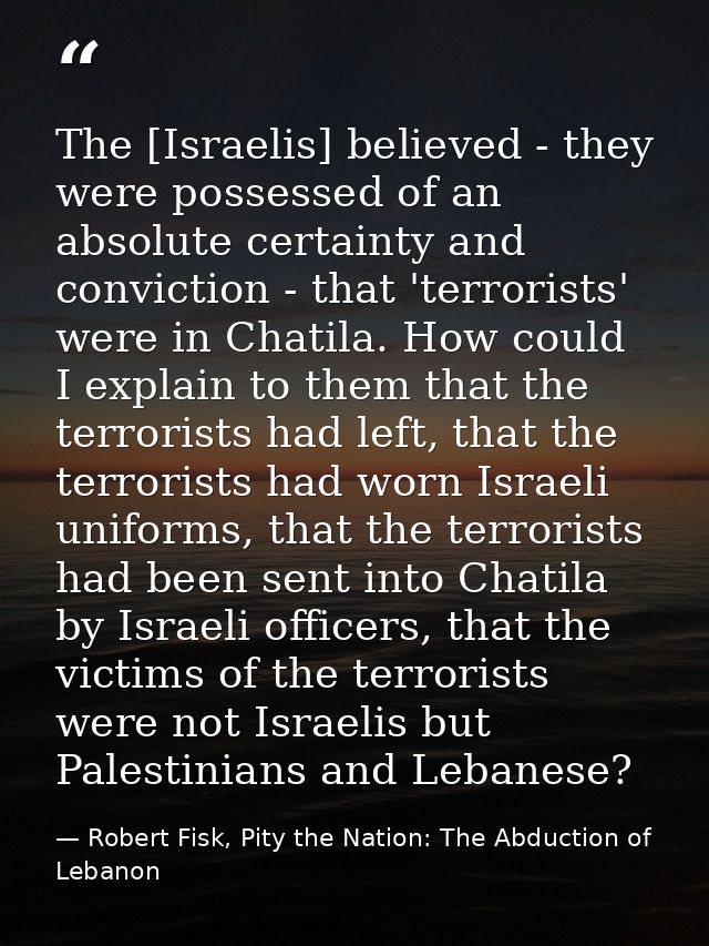 The [Israelis] believed - they were possessed of an absolute certainty and conviction - that 'terrorists' were in Chatil — Robert Fisk, Pity the Nation: The Abduction of Lebanon