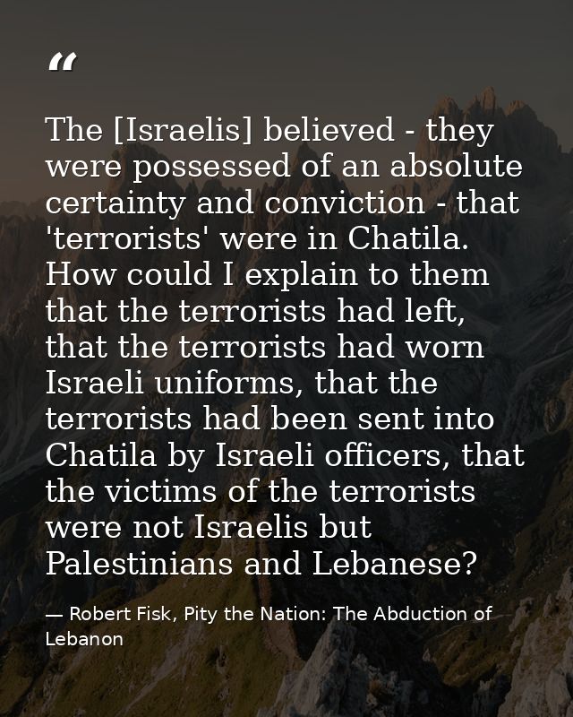 The [Israelis] believed - they were possessed of an absolute certainty and conviction - that 'terrorists' were in Chatil — Robert Fisk, Pity the Nation: The Abduction of Lebanon