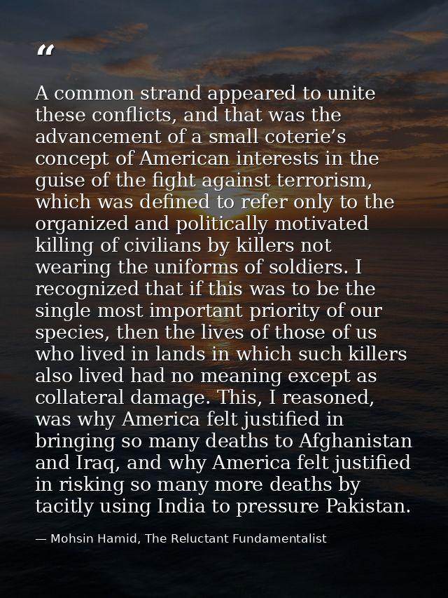 A common strand appeared to unite these conflicts, and that was the advancement of a small coterie’s concept of American — Mohsin Hamid, The Reluctant Fundamentalist