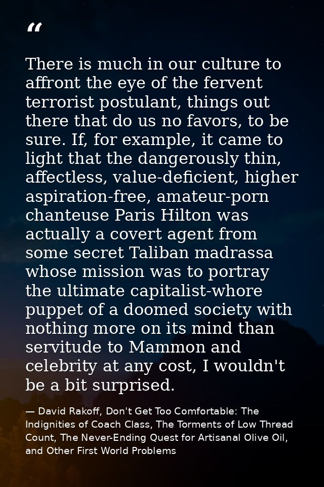 There is much in our culture to affront the eye of the fervent terrorist postulant, things out there that do us no favor — David Rakoff, Don't Get Too Comfortable: The Indignities of Coach Class, The Torments of Low Thread Count, The Never-Ending Quest for Artisanal Olive Oil, and Other First World Problems