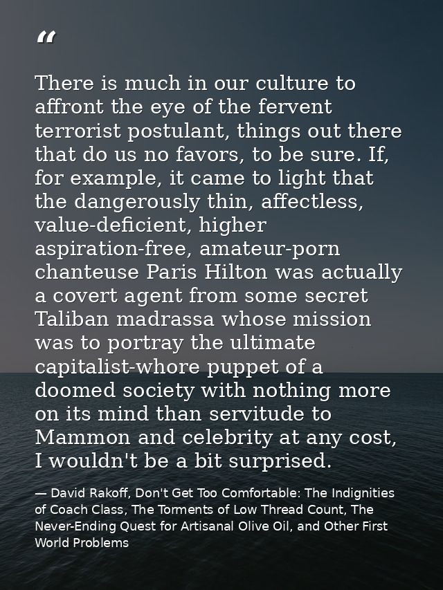 There is much in our culture to affront the eye of the fervent terrorist postulant, things out there that do us no favor — David Rakoff, Don't Get Too Comfortable: The Indignities of Coach Class, The Torments of Low Thread Count, The Never-Ending Quest for Artisanal Olive Oil, and Other First World Problems