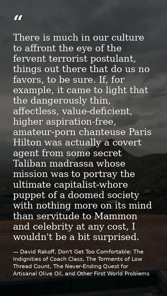 There is much in our culture to affront the eye of the fervent terrorist postulant, things out there that do us no favor — David Rakoff, Don't Get Too Comfortable: The Indignities of Coach Class, The Torments of Low Thread Count, The Never-Ending Quest for Artisanal Olive Oil, and Other First World Problems