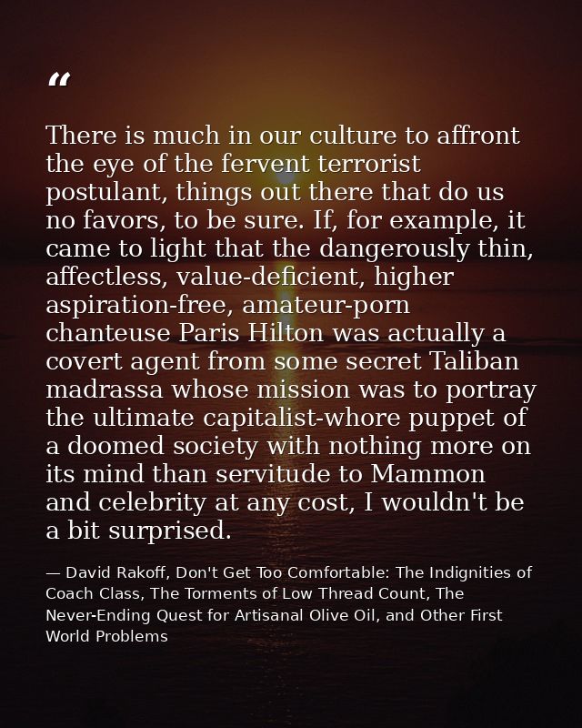 There is much in our culture to affront the eye of the fervent terrorist postulant, things out there that do us no favor — David Rakoff, Don't Get Too Comfortable: The Indignities of Coach Class, The Torments of Low Thread Count, The Never-Ending Quest for Artisanal Olive Oil, and Other First World Problems