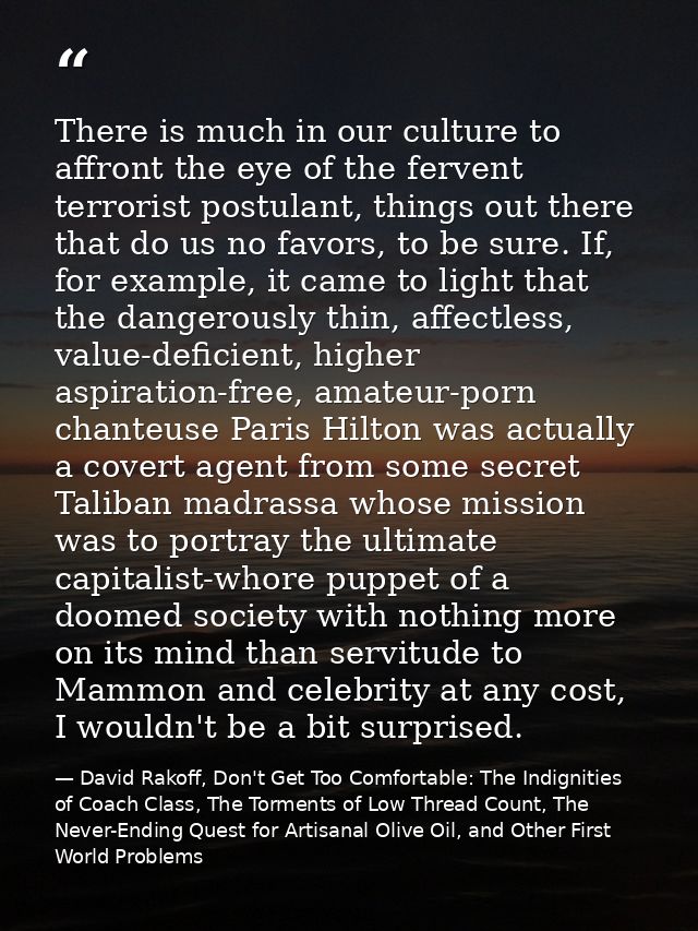 There is much in our culture to affront the eye of the fervent terrorist postulant, things out there that do us no favor — David Rakoff, Don't Get Too Comfortable: The Indignities of Coach Class, The Torments of Low Thread Count, The Never-Ending Quest for Artisanal Olive Oil, and Other First World Problems