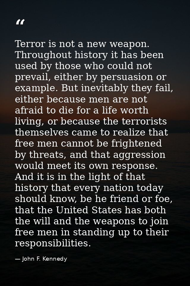 Terror is not a new weapon. Throughout history it has been used by those who could not prevail, either by persuasion or  — John F. Kennedy