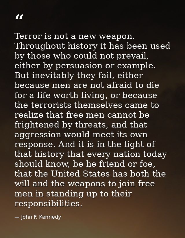 Terror is not a new weapon. Throughout history it has been used by those who could not prevail, either by persuasion or  — John F. Kennedy
