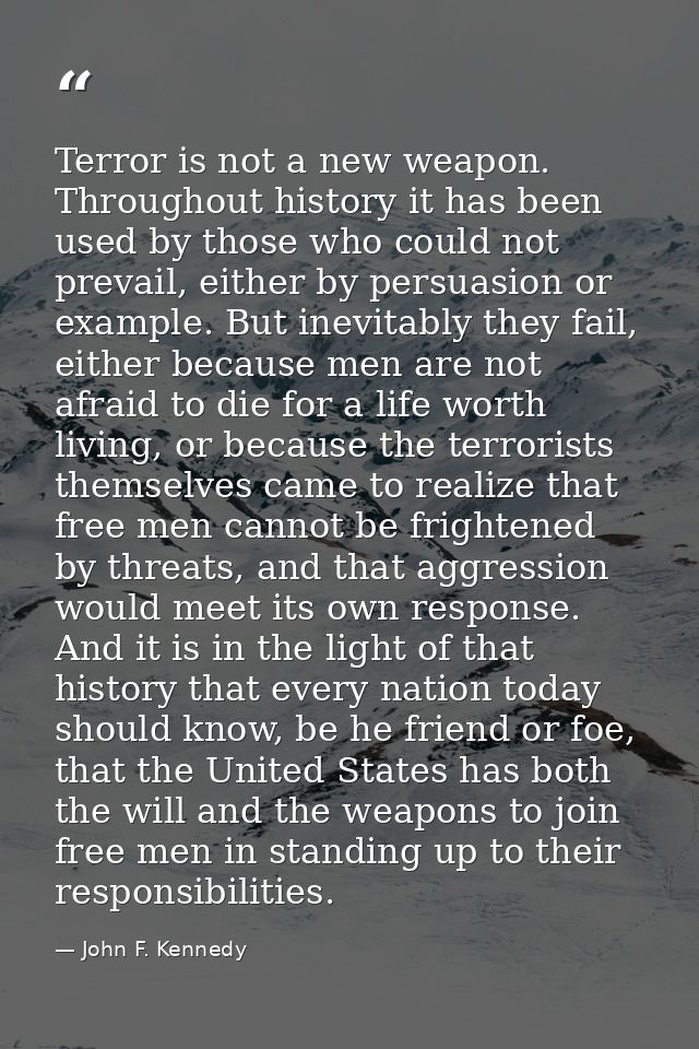 Terror is not a new weapon. Throughout history it has been used by those who could not prevail, either by persuasion or  — John F. Kennedy
