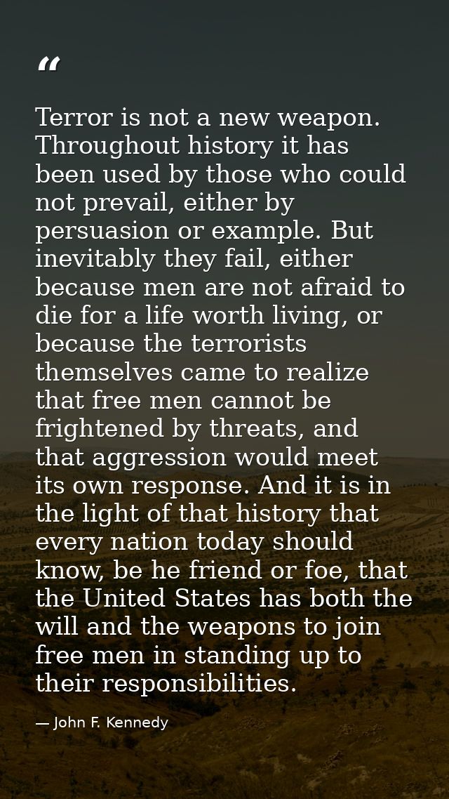 Terror is not a new weapon. Throughout history it has been used by those who could not prevail, either by persuasion or  — John F. Kennedy