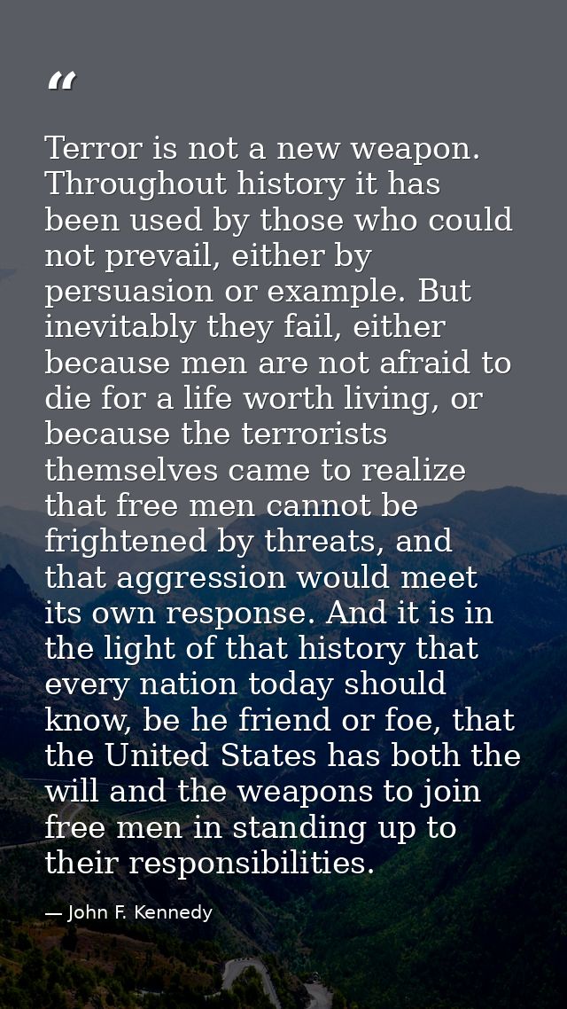 Terror is not a new weapon. Throughout history it has been used by those who could not prevail, either by persuasion or  — John F. Kennedy