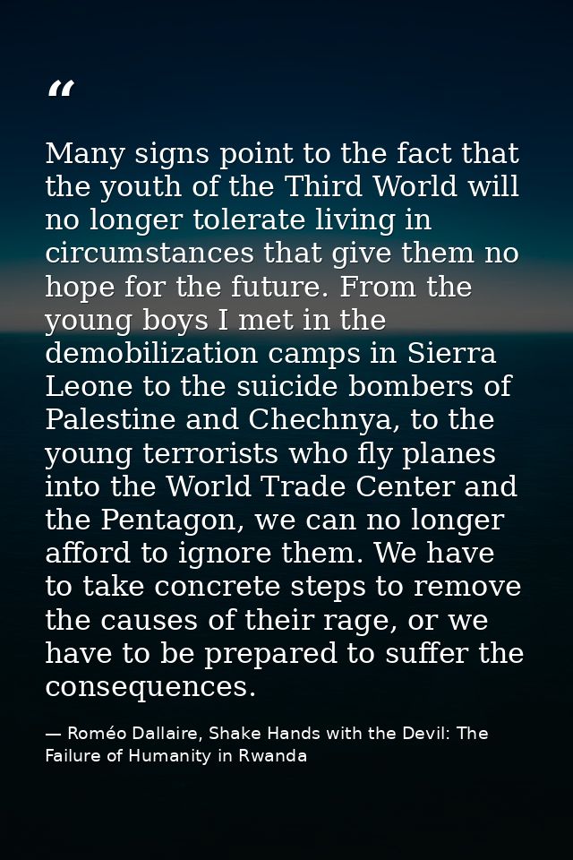 Many signs point to the fact that the youth of the Third World will no longer tolerate living in circumstances that give — Roméo Dallaire, Shake Hands with the Devil: The Failure of Humanity in Rwanda