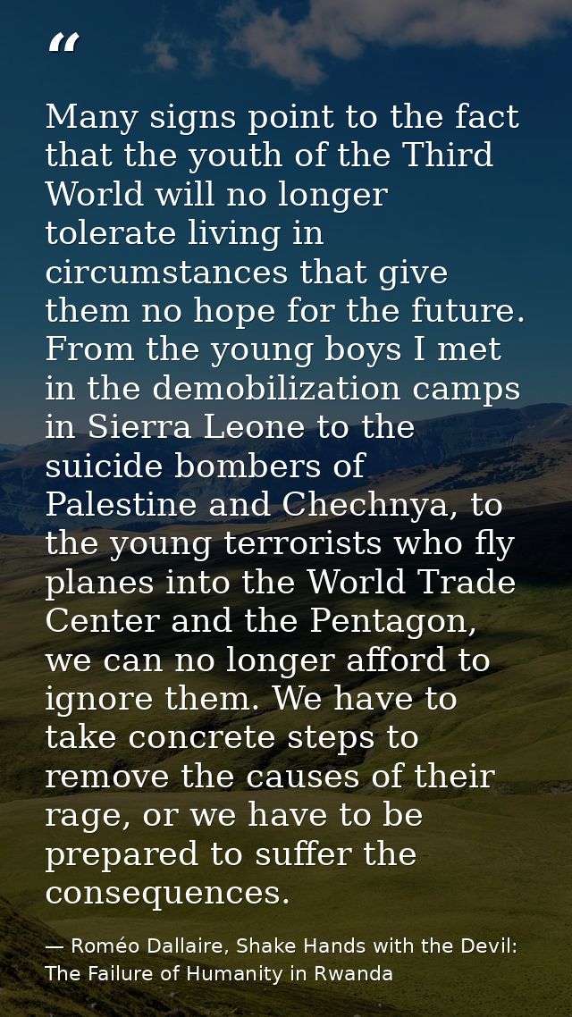 Many signs point to the fact that the youth of the Third World will no longer tolerate living in circumstances that give — Roméo Dallaire, Shake Hands with the Devil: The Failure of Humanity in Rwanda
