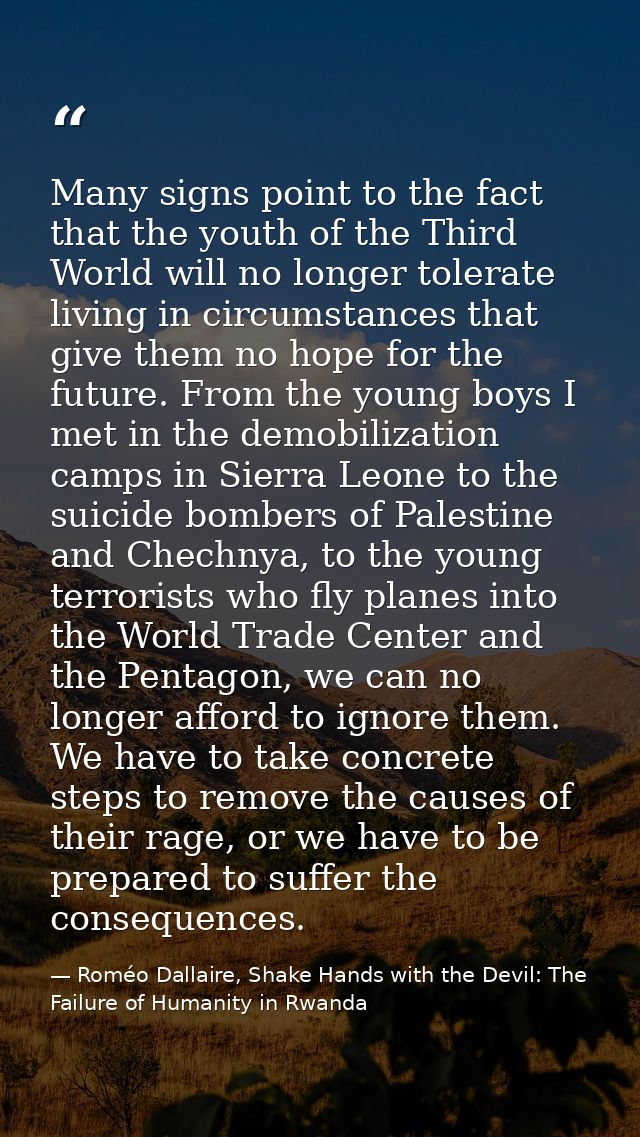 Many signs point to the fact that the youth of the Third World will no longer tolerate living in circumstances that give — Roméo Dallaire, Shake Hands with the Devil: The Failure of Humanity in Rwanda