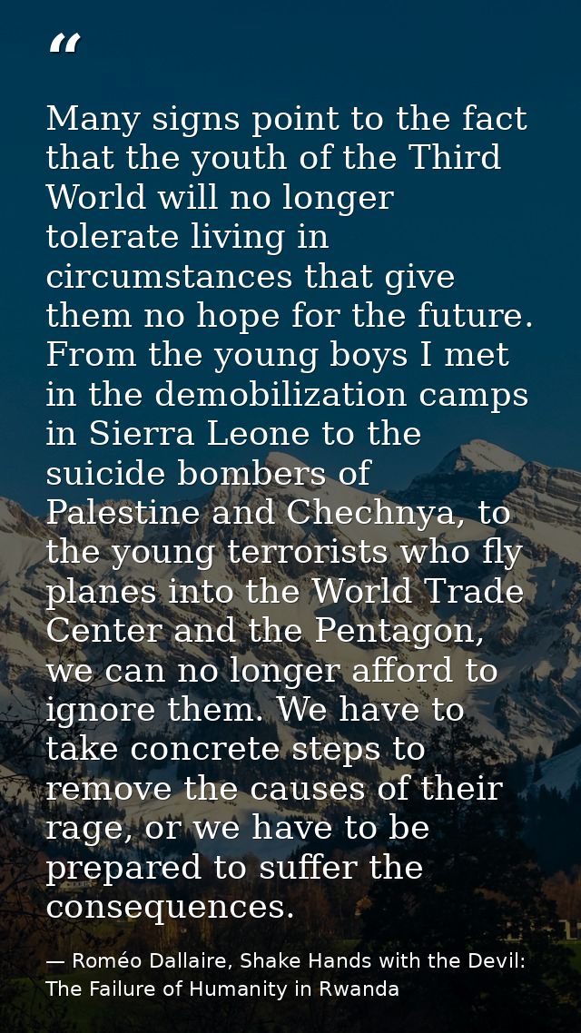 Many signs point to the fact that the youth of the Third World will no longer tolerate living in circumstances that give — Roméo Dallaire, Shake Hands with the Devil: The Failure of Humanity in Rwanda