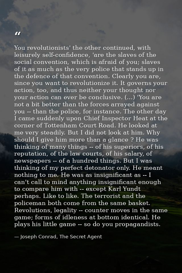 You revolutionists' the other continued, with leisurely self-confidence, 'are the slaves of the social convention, which — Joseph Conrad, The Secret Agent