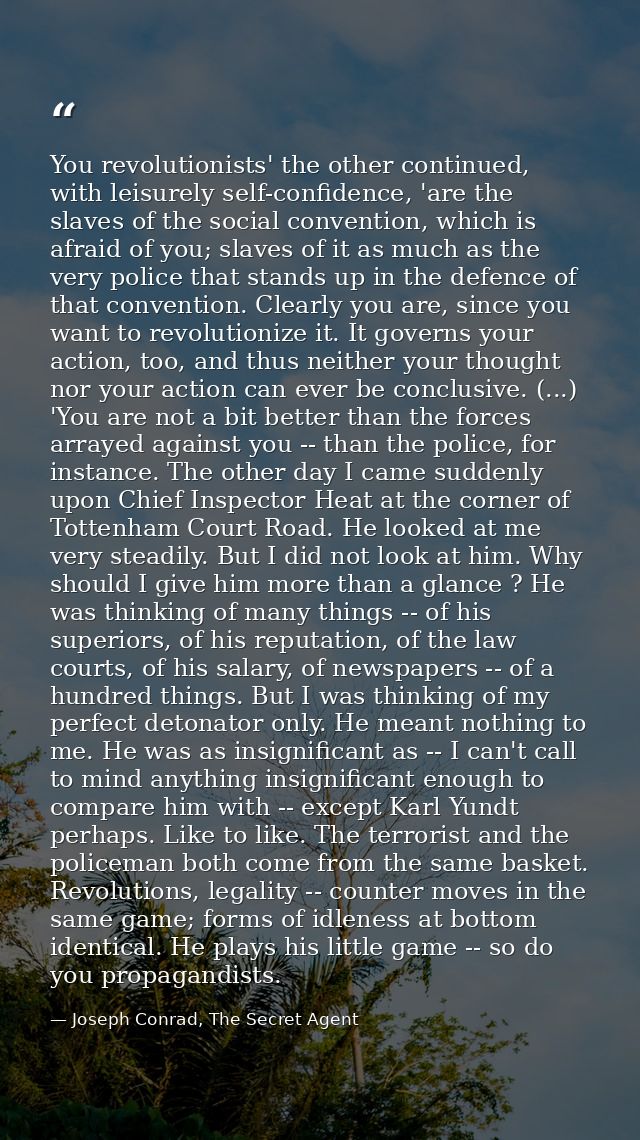 You revolutionists' the other continued, with leisurely self-confidence, 'are the slaves of the social convention, which — Joseph Conrad, The Secret Agent
