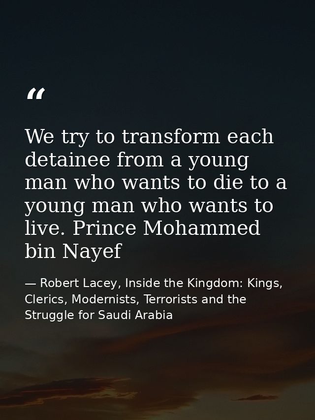 We try to transform each detainee from a young man who wants to die to a young man who wants to live. Prince Mohammed bi — Robert Lacey, Inside the Kingdom: Kings, Clerics, Modernists, Terrorists and the Struggle for Saudi Arabia