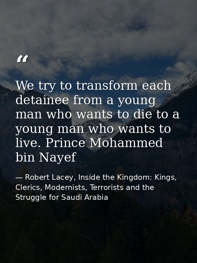 We try to transform each detainee from a young man who wants to die to a young man who wants to live. Prince Mohammed bi — Robert Lacey, Inside the Kingdom: Kings, Clerics, Modernists, Terrorists and the Struggle for Saudi Arabia