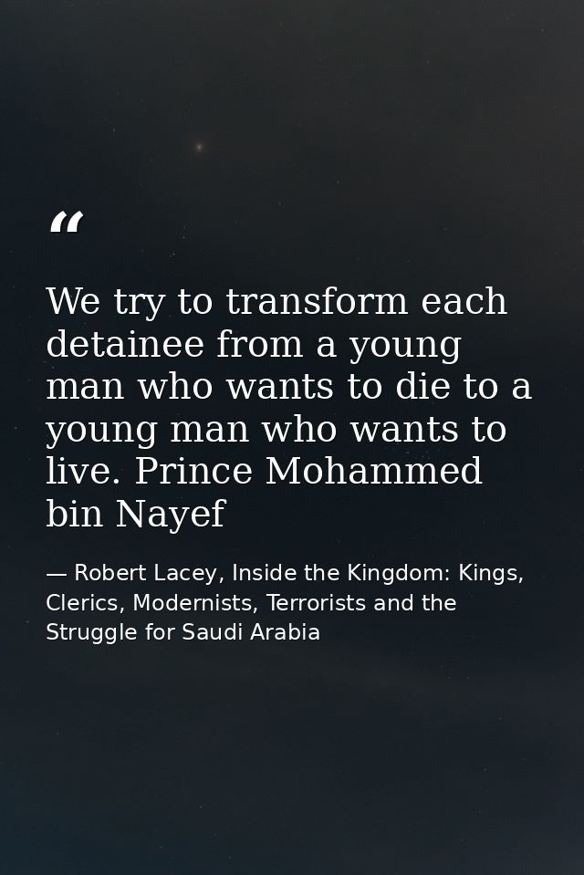 We try to transform each detainee from a young man who wants to die to a young man who wants to live. Prince Mohammed bi — Robert Lacey, Inside the Kingdom: Kings, Clerics, Modernists, Terrorists and the Struggle for Saudi Arabia
