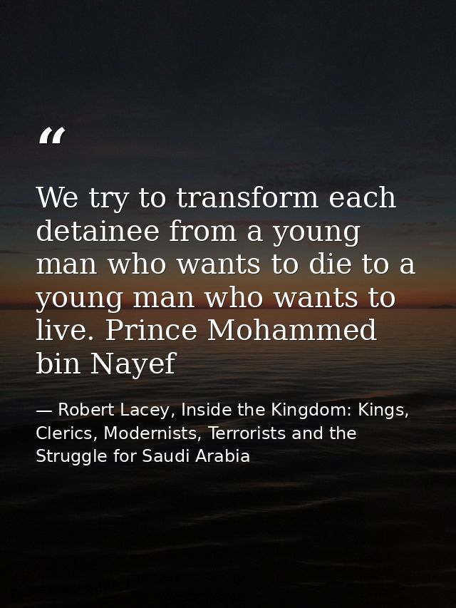We try to transform each detainee from a young man who wants to die to a young man who wants to live. Prince Mohammed bi — Robert Lacey, Inside the Kingdom: Kings, Clerics, Modernists, Terrorists and the Struggle for Saudi Arabia