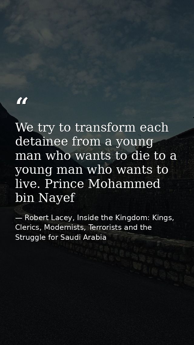 We try to transform each detainee from a young man who wants to die to a young man who wants to live. Prince Mohammed bi — Robert Lacey, Inside the Kingdom: Kings, Clerics, Modernists, Terrorists and the Struggle for Saudi Arabia