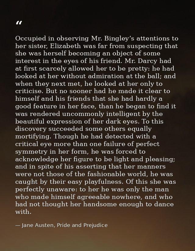 Occupied in observing Mr. Bingley’s attentions to her sister, Elizabeth was far from suspecting that she was herself bec — Jane Austen, Pride and Prejudice
