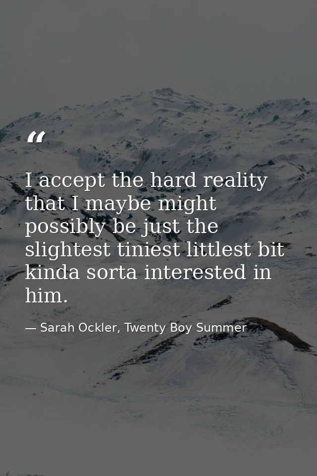 I accept the hard reality that I maybe might possibly be just the slightest tiniest littlest bit kinda sorta interested  — Sarah Ockler, Twenty Boy Summer